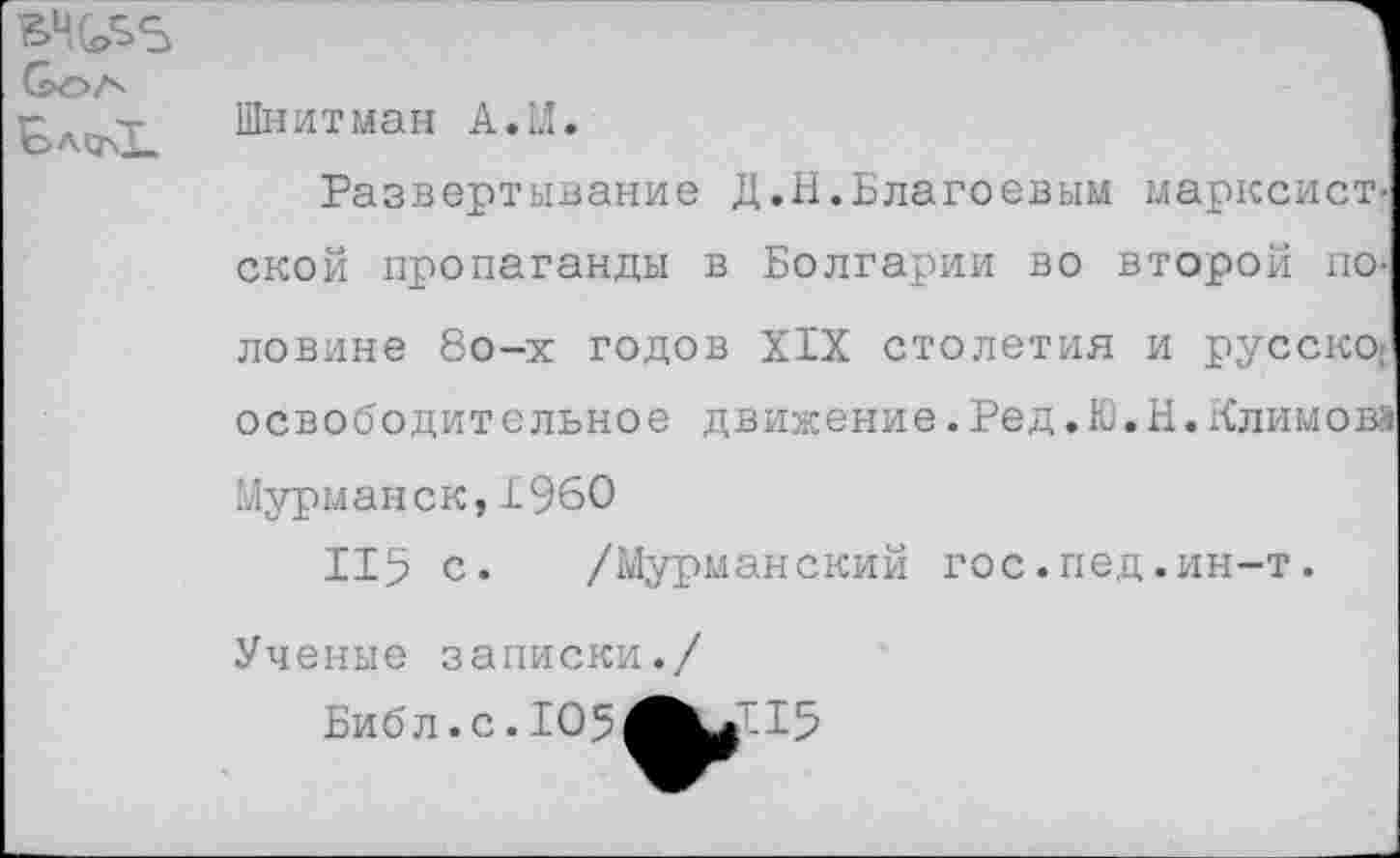 ﻿ВЧ(^5 6>ОА
Шнитман А. И.
Развертывание Д.Н.Благоевым марксист, ской пропаганды в Болгарии во второй половине 8о-х годов XIX столетия и русско: освободительное движение.Ред.Ю.Н.Климов? Мурманск, 1960
115 с. /Мурманский гос.пед.ин-т. Ученые записки./
Библ.с.105